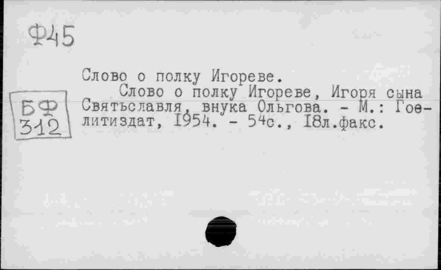 ﻿Слово о полку Игорево.
Слово о полку Игореве, Игоря сына Святъславля, внука Ольгова. - М.: Гое-литиздат, 1954. - 5^с., 18л.факс.